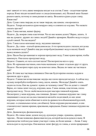58
цвет зависит от того, какие минералы входят в ее состав. Глина - осадочная горная
порода. В нее входятполевой шпат и слюда (показывает, их). Полевой шпат бывает
разного цвета, поэтому и глина разная по цвету. Возьмитев руки сухую глину.
Какая она?
Дети. Сухая глина твердая, но не такая твердая, как камень: она крошится.
Педагог. Теперь возьмитев руки мокрую глину и сожмите ее в кулаке. Что можете
сказать про нее?
Дети. Глина мягкая, меняет форму.
Педагог. Да, мокрая глина пластичная. Что из нее можно делать? Верно, лепить. А
как вы думаете: дружит ли глина с водой?Давайте проверим. Налейте воду в сосуд с
сухой глиной. Что вы видите?
Дети. Глина плохо впитывает воду, медленно намокает.
Педагог. Да, глина - плохой проводникводы. Ачто происходило с песком, когдамы
туда наливали воду? Давайте еще раз попробуем (наливает водув песок). Какой
вывод можно сделать?
Дети. Песок быстро намокаети хорошо пропускает воду. Глине нужно время, чтобы
намокнуть. Она плохо пропускает воду.
Педагог. Скажите, из чего состоитпесок? Посмотритена него в лупу.
Дети. Из зернышек-песчинок, ониочень маленькие и лежат отдельно друг от друга.
Педагог. Посмотритечерез лупу на комочекглины. Видны ли такие же частицы в
ней?
Дети. В глине все частицы слипшиеся. Они как будто крепко взялись за руки и
прилипли друг к другу.
Педагог. Глинистая почватяжелая: внутрь нее плохо проходитвоздух. А сейчас под
музыку попробуйтеизобразить глину, песок, камень. Молодцы!Давайте опять
сядем за столы. Как вы думаете: нужна ли человеку глина? Что он делает с глиной?
Верно, из глины лепят посуду, игрушки, вазы. Глина липкая, пластичная, плохо
пропускает воду. Эти ее свойстваиспользуютмастераглиняной игрушки.
Посмотрите:у меня игрушка, она глиняная. Делают глиняные игрушки так: глину
замешивают в воде;когда она становится мягкойи податливой, из нее лепят
игрушки, которыезатем обжигают в печи (в древностив обыкновеннойрусской,
позднее- в специальных печах для обжига). Затем игрушки расписывают, и они
становятся воттакими яркими, красивыми, нарядными. Какие глиняные игрушки вы
знаете?
Дети. Дымковскую, филимоновскую.
Педагог. Из глины также делали посуду, кухонную утварь: кувшины, кринки,
тарелки... Позже появилась фаянсовая посуда, котороймы пользуемся и ныне. В
производствеэтойпосуды также участвует глина, но более ценная — белая. Глину
используюти скульпторы. Онивначале лепят фигуру из глины, а затем превращают
 