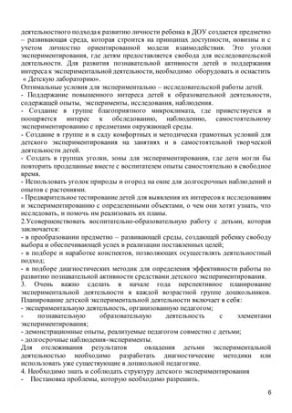 6
деятельностного подходак развитию личности ребенка в ДОУ создается предметно
– развивающая среда, которая строится на принципах доступности, новизны и с
учетом личностно ориентированной модели взаимодействия. Это уголки
экспериментирования, где детям предоставляется свобода для исследовательской
деятельности. Для развития познавательной активности детей и поддержания
интереса к экспериментальнойдеятельности, необходимо оборудовать и оснастить
« Детскую лабораторию».
Оптимальные условия для экспериментально – исследовательской работы детей.
- Поддержание повышенного интереса детей к образовательной деятельности,
содержащей опыты, эксперименты, исследования, наблюдения.
- Создание в группе благоприятного микроклимата, где приветствуется и
поощряется интерес к обследованию, наблюдению, самостоятельному
экспериментированию с предметами окружающей среды.
- Создание в группе и в саду комфортных и методически грамотных условий для
детского экспериментирования на занятиях и в самостоятельной творческой
деятельности детей.
- Создать в группах уголки, зоны для экспериментирования, где дети могли бы
повторить проделанные вместе с воспитателем опыты самостоятельно в свободное
время.
- Использовать уголок природы и огород на окне для долгосрочных наблюдений и
опытов с растениями.
- Предварительное тестированиедетей для выявления их интересов к исследованиям
и экспериментированию с определенными объектами, о чем они хотят узнать, что
исследовать, и помочь им реализовать их планы.
2.Усовершенствовать воспитательно-образовательную работу с детьми, которая
заключается:
- в преобразовании предметно – развивающей среды, создающей ребенку свободу
выбора и обеспечивающей успех в реализации поставленных целей;
- в подборе и наработке конспектов, позволяющих осуществлять деятельностный
подход;
- в подборе диагностических методик для определения эффективности работы по
развитию познавательной активности средствами детского экспериментирования.
3. Очень важно сделать в начале года перспективное планирование
экспериментальной деятельности в каждой возрастной группе дошкольников.
Планирование детской экспериментальной деятельности включает в себя:
- экспериментальную деятельность, организованную педагогом;
- познавательную образовательную деятельность с элементами
экспериментирования;
- демонстрационные опыты, реализуемые педагогом совместно с детьми;
- долгосрочные наблюдения-эксперименты.
Для отслеживания результатов овладения детьми экспериментальной
деятельностью необходимо разработать диагностические методики или
использовать уже существующие в дошкольной педагогике.
4. Необходимо знать и соблюдать структуру детского экспериментирования
- Постановка проблемы, которую необходимо разрешить.
 