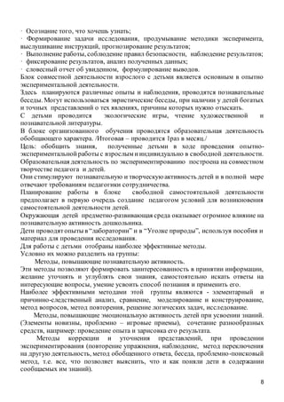 8
· Осознание того, что хочешь узнать;
· Формирование задачи исследования, продумывание методики эксперимента,
выслушивание инструкций, прогнозирование результатов;
· Выполнение работы, соблюдение правил безопасности, наблюдение результатов;
· фиксирование результатов, анализ полученных данных;
· словесный отчет об увиденном, формулирование выводов.
Блок совместной деятельности взрослого с детьми является основным в опытно
экспериментальной деятельности.
Здесь планируются различные опыты и наблюдения, проводятся познавательные
беседы. Могут использоваться эвристические беседы, при наличии у детей богатых
и точных представлений о тех явлениях, причины которых нужно отыскать.
С детьми проводится экологические игры, чтение художественной и
познавательной литературы.
В блоке организованного обучения проводятся образовательная деятельность
обобщающего характера. /Итоговая – проводится 1раз в месяц./
Цель: обобщить знания, полученные детьми в ходе проведения опытно-
экспериментальнойработы с взрослым ииндивидуально в свободной деятельности.
Образовательная деятельность по экспериментированию построена на совместном
творчестве педагога и детей.
Они стимулируют познавательную и творческую активность детей и в полной мере
отвечают требованиям педагогики сотрудничества.
Планирование работы в блоке свободной самостоятельной деятельности
предполагает в первую очередь создание педагогом условий для возникновения
самостоятельной деятельности детей.
Окружающая детей предметно-развивающая среда оказывает огромное влияние на
познавательную активность дошкольника.
Дети проводятопыты в “лаборатории” и в “Уголке природы”, используя пособия и
материал для проведения исследования.
Для работы с детьми отобраны наиболее эффективные методы.
Условно их можно разделить на группы:
Методы, повышающие познавательную активность.
Эти методы позволяют формировать заинтересованность в принятии информации,
желание уточнять и углублять свои знания, самостоятельно искать ответы на
интересующие вопросы, умение усвоить способ познания и применить его.
Наиболее эффективными методами этой группы являются - элементарный и
причинно-следственный анализ, сравнение, моделирование и конструирование,
метод вопросов, метод повторения, решение логических задач, исследование.
Методы, повышающие эмоциональную активность детей при усвоении знаний.
(Элементы новизны, проблемно – игровые приемы), сочетание разнообразных
средств, например: проведение опыта и зарисовка его результата.
Методы коррекции и уточнения представлений, при проведении
экспериментирования (повторение упражнения, наблюдение, метод переключения
на другую деятельность, метод обобщенного ответа, беседа, проблемно-поисковый
метод, т.е. все, что позволяет выяснить, что и как поняли дети в содержании
сообщаемых им знаний).
 