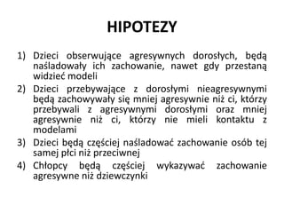 HIPOTEZY
1) Dzieci obserwujące agresywnych dorosłych, będą
naśladowały ich zachowanie, nawet gdy przestaną
widzieć modeli
2) Dzieci przebywające z dorosłymi nieagresywnymi
będą zachowywały się mniej agresywnie niż ci, którzy
przebywali z agresywnymi dorosłymi oraz mniej
agresywnie niż ci, którzy nie mieli kontaktu z
modelami
3) Dzieci będą częściej naśladować zachowanie osób tej
samej płci niż przeciwnej
4) Chłopcy będą częściej wykazywać zachowanie
agresywne niż dziewczynki
 
