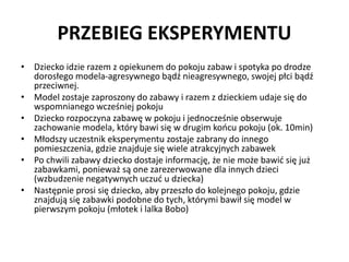 PRZEBIEG EKSPERYMENTU
• Dziecko idzie razem z opiekunem do pokoju zabaw i spotyka po drodze
dorosłego modela-agresywnego bądź nieagresywnego, swojej płci bądź
przeciwnej.
• Model zostaje zaproszony do zabawy i razem z dzieckiem udaje się do
wspomnianego wcześniej pokoju
• Dziecko rozpoczyna zabawę w pokoju i jednocześnie obserwuje
zachowanie modela, który bawi się w drugim końcu pokoju (ok. 10min)
• Młodszy uczestnik eksperymentu zostaje zabrany do innego
pomieszczenia, gdzie znajduje się wiele atrakcyjnych zabawek
• Po chwili zabawy dziecko dostaje informację, że nie może bawić się już
zabawkami, ponieważ są one zarezerwowane dla innych dzieci
(wzbudzenie negatywnych uczuć u dziecka)
• Następnie prosi się dziecko, aby przeszło do kolejnego pokoju, gdzie
znajdują się zabawki podobne do tych, którymi bawił się model w
pierwszym pokoju (młotek i lalka Bobo)
 