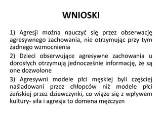WNIOSKI
1) Agresji można nauczyć się przez obserwację
agresywnego zachowania, nie otrzymując przy tym
żadnego wzmocnienia
2) Dzieci obserwujące agresywne zachowania u
dorosłych otrzymują jednocześnie informację, że są
one dozwolone
3) Agresywni modele płci męskiej byli częściej
naśladowani przez chłopców niż modele płci
żeńskiej przez dziewczynki, co wiąże się z wpływem
kultury- siła i agresja to domena mężczyzn
 