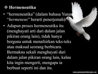 • “hermeneutika” (dalam bahasa Yunani
“hermeneus” berarti penerjemah).
• Adapun proses hermeneutika itu
(menghayati arti dari dalam jalan
pikiran orang lain), tidak hanya
berguna untuk menafsirkan teks-teks
atau maksud seorang berbicara.
Bermakna sekali menghayati dari
dalam jalan pikiran orang lain, kalau
kita ingin mengerti, mengapa ia
berbuat seperti ini dan itu.
 Hermeneutika
 