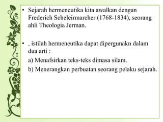 • Sejarah hermeneutika kita awalkan dengan
Frederich Scheleirmarcher (1768-1834), seorang
ahli Theologia Jerman.
• , istilah hermeneutika dapat dipergunakn dalam
dua arti :
a) Menafsirkan teks-teks dimasa silam.
b) Menerangkan perbuatan seorang pelaku sejarah.
 