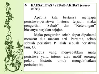  KAUSALITAS / SEBAB-AKIBAT (cause-
effect)
Apabila kita bertanya mengapa
peristiwa-peristiwa historis terjadi, maka
pengertian “Sebab” dan “Keterangan”
biasanya berjalan sejajar.
Maka pengertian sebab dapat dipahami
menurut dua macam arti. Pertama, sebab
sebuah peristiwa P ialah sebuah peristiwa
lain, O,
Kedua yang menyebabkan suatu
peristiwa yaitu intensi atau motif seorang
pelaku historis untuk mengakibatkan
peristiwa itu.
 
