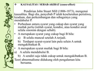  KAUSALITAS / SEBAB-AKIBAT (cause-effect)
Pendirian John Stuart Mill (1806-1873), mengenai
kausalitas. Bagi dia, penyebab P ialah keseluruhan peristiwa,
keadaan, dan perkembangan dan sebagainya yang
mendahului P.
• Perbedaan antara syarat yang cukup dan syarat yang
mutlak perlu (istilah syarat, kondisi, atau kondisi awal
selalu sinonim dengan sebab).
• A merupakan syarat yang cukup bagi B bila:
a) B selalu muncul setelah A terjadi.
b) Terdapat syarat-syarat lain pula selain A untuk
mengakibatkan B.
• A merupakan syarat mutlak bagi B bila:
a) A selalu mendahului B.
b) A sendiri saja tidak cukup untuk mengakibatkan B.
Teori abnormalisme didukung oleh pengalaman kita
bersama.
 
