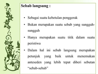 Sebab langsung :
• Sebagai suatu kebetulan penggerak
• Bukan merupakan suatu sebab yang sungguh-
sungguh
• Hanya merupakan suatu titik dalam suatu
peristiwa
• Dalam hal ini sebab langsung merupakan
petunjuk yang baik untuk menemukan
anteseden yang lebih tepat diberi sebutan
“sebab-sebab”
 