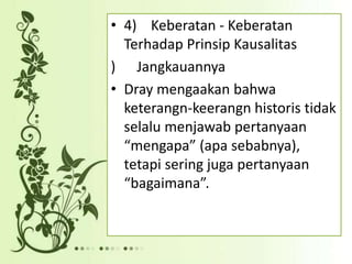 • 4) Keberatan - Keberatan
Terhadap Prinsip Kausalitas
) Jangkauannya
• Dray mengaakan bahwa
keterangn-keerangn historis tidak
selalu menjawab pertanyaan
“mengapa” (apa sebabnya),
tetapi sering juga pertanyaan
“bagaimana”.
 