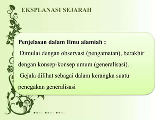 Penjelasan dalam Ilmu alamiah :
Dimulai dengan observasi (pengamatan), berakhir
dengan konsep-konsep umum (generalisasi).
Gejala dilihat sebagai dalam kerangka suatu
penegakan generalisasi
EKSPLANASI SEJARAH
 