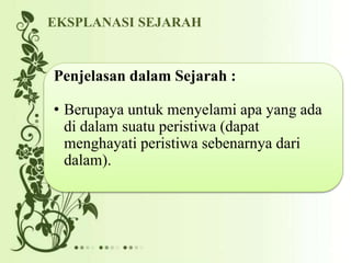Penjelasan dalam Sejarah :
• Berupaya untuk menyelami apa yang ada
di dalam suatu peristiwa (dapat
menghayati peristiwa sebenarnya dari
dalam).
EKSPLANASI SEJARAH
 