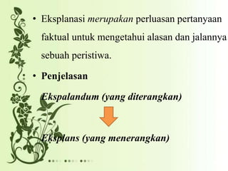 • Eksplanasi merupakan perluasan pertanyaan
faktual untuk mengetahui alasan dan jalannya
sebuah peristiwa.
• Penjelasan
Ekspalandum (yang diterangkan)
Eksplans (yang menerangkan)
 