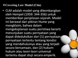 • CLM adalah model yang dikembangkan
oleh Hempel (1959: 344-356) untuk
memberikan penjelasan sejarah. Model
ini berawal dari pikiran Hume yang
mengklaim, bahwa dalam
mengeksplanasi suatu peristiwa berarti
menunjukan suatu pernyataan yang
dapat dideduksikan dari (1) pernyataan-
pernyataan tertentu tentang kondisi
yang mendahuluinya atau yang terjadi
secara bersamaan, dan (2) hukum-
hukum atau teori-teori universal
tertentu dapat diuji secara emperik.
Covering Law Model (Clm)
 