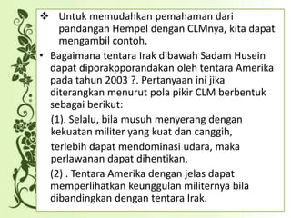  Untuk memudahkan pemahaman dari
pandangan Hempel dengan CLMnya, kita dapat
mengambil contoh.
• Bagaimana tentara Irak dibawah Sadam Husein
dapat diporakpporandakan oleh tentara Amerika
pada tahun 2003 ?. Pertanyaan ini jika
diterangkan menurut pola pikir CLM berbentuk
sebagai berikut:
(1). Selalu, bila musuh menyerang dengan
kekuatan militer yang kuat dan canggih,
terlebih dapat mendominasi udara, maka
perlawanan dapat dihentikan,
(2) . Tentara Amerika dengan jelas dapat
memperlihatkan keunggulan militernya bila
dibandingkan dengan tentara Irak.
 