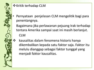 Kritik terhadap CLM
• Pernyataan penjelasan CLM mengelitik bagi para
penentangnya.
Bagaimana jika perlawanan pejuang Irak terhadap
tentara Amerika sampai saat ini masih berlanjut.
CLM
 kausalitas dalam fenomena historis hanya
dikembalikan kepada satu faktor saja. Faktor itu
melulu dianggap sebagai faktor tunggal yang
menjadi faktor kausalitas.
 