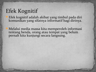 Efek Kognitif 
Efek kognitif adalah akibat yang timbul pada diri 
komunikan yang sifatnya informatif bagi dirinya. 
Melalui media massa kita memperoleh informasi 
tentang benda, orang atau tempat yang belum 
pernah kita kunjungi secara langsung. 
 