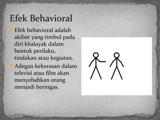 Efek Behavioral 
Efek behavioral adalah 
akibat yang timbul pada 
diri khalayak dalam 
bentuk perilaku, 
tindakan atau kegiatan. 
Adegan kekerasan dalam 
televisi atau film akan 
menyebabkan orang 
menjadi beringas. 
 