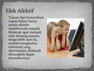 Efek Afektif 
Tujuan dari komunikasi 
massa bukan hanya 
untuk sekedar 
memberitahu kepada 
khalayak agar menjadi 
tahu tentang sesuatu, 
tetapi lebih dari itu, 
setelah mengetahui 
informasi yang 
diterimanya, khalayak 
diharapkan dapat 
merasakannya. 
 
