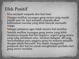 Efek Positif 
Kita menjadi waspada dan hati-hati. 
Dengan melihat tayangan geng motor yang marak 
terjadi saat ini, kita menjadi waspada akan 
keberadaan mereka yang lebih banyak meresahi 
warga. 
Sebagai pelajaran agar tidak meniru hal tersebut 
Setelah melihat tayangan geng motor yang lebih 
menjurus kepada hal-hal negative, seperti geng motor 
yang suka membuat onar, taruhan balapan, dll yang 
menyebabkan para anggota geng itu terkena masalah 
dengan pihak berwajib, kita dapat mengambil 
pelajaran dari hal itu untuk menghindari perilaku dari 
geng motor tersebut 
 