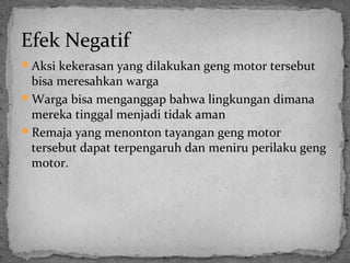 Efek Negatif 
Aksi kekerasan yang dilakukan geng motor tersebut 
bisa meresahkan warga 
Warga bisa menganggap bahwa lingkungan dimana 
mereka tinggal menjadi tidak aman 
Remaja yang menonton tayangan geng motor 
tersebut dapat terpengaruh dan meniru perilaku geng 
motor. 
 