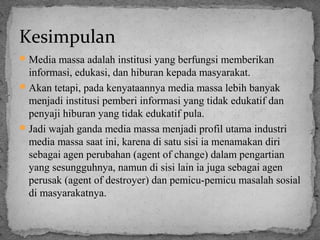 Kesimpulan 
Media massa adalah institusi yang berfungsi memberikan 
informasi, edukasi, dan hiburan kepada masyarakat. 
Akan tetapi, pada kenyataannya media massa lebih banyak 
menjadi institusi pemberi informasi yang tidak edukatif dan 
penyaji hiburan yang tidak edukatif pula. 
Jadi wajah ganda media massa menjadi profil utama industri 
media massa saat ini, karena di satu sisi ia menamakan diri 
sebagai agen perubahan (agent of change) dalam pengartian 
yang sesungguhnya, namun di sisi lain ia juga sebagai agen 
perusak (agent of destroyer) dan pemicu-pemicu masalah sosial 
di masyarakatnya. 
 