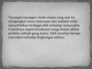 Tayangan-tayangan media massa yang saat ini 
mengangkat unsur kekerasan dan sadisme telah 
menyebabkan berbagai efek terhadap masyarakat. 
Contohnya seperti ketakutan warga bekasi akibat 
perilaku sebuah geng motor. Efek tersebut berupa 
rasa takut terhadap lingkungan sekitar. 
 