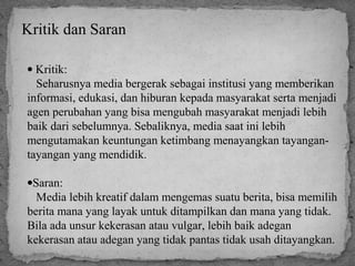 Kritik dan Saran 
· Kritik: 
Seharusnya media bergerak sebagai institusi yang memberikan 
informasi, edukasi, dan hiburan kepada masyarakat serta menjadi 
agen perubahan yang bisa mengubah masyarakat menjadi lebih 
baik dari sebelumnya. Sebaliknya, media saat ini lebih 
mengutamakan keuntungan ketimbang menayangkan tayangan-tayangan 
yang mendidik. 
·Saran: 
Media lebih kreatif dalam mengemas suatu berita, bisa memilih 
berita mana yang layak untuk ditampilkan dan mana yang tidak. 
Bila ada unsur kekerasan atau vulgar, lebih baik adegan 
kekerasan atau adegan yang tidak pantas tidak usah ditayangkan. 
 