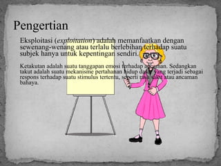 Pengertian 
Eksploitasi (exploitation) adalah memanfaatkan dengan 
sewenang-wenang atau terlalu berlebihan terhadap suatu 
subjek hanya untuk kepentingan sendiri. 
Ketakutan adalah suatu tanggapan emosi terhadap ancaman. Sedangkan 
takut adalah suatu mekanisme pertahanan hidup dasar yang terjadi sebagai 
respons terhadap suatu stimulus tertentu, seperti rasa sakit atau ancaman 
bahaya. 
 