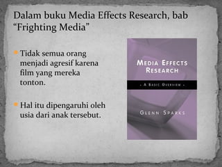 Dalam buku Media Effects Research, bab 
“Frighting Media” 
Tidak semua orang 
menjadi agresif karena 
film yang mereka 
tonton. 
Hal itu dipengaruhi oleh 
usia dari anak tersebut. 
 