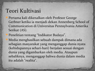 Teori Kultivasi 
Pertama kali dikenalkan oleh Profesor George 
Gerbner ketika ia menjadi dekan Annenberg School of 
Communication di Universitas Pennsylvania Amerika 
Serikat (AS). 
Penelitian tentang “Indikator Budaya”. 
Media menghasilkan sebuah dampak dimana ada 
sebagian masyarakat yang menganggap dunia nyata 
(kehidupannya sehari-hari) berjalan sesuai dengan 
dunia yang digambarkan oleh media. Ataupun 
sebaliknya, menganggap bahwa dunia dalam media 
itu adalah "realita". 
 