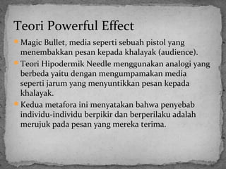 Teori Powerful Effect 
Magic Bullet, media seperti sebuah pistol yang 
menembakkan pesan kepada khalayak (audience). 
Teori Hipodermik Needle menggunakan analogi yang 
berbeda yaitu dengan mengumpamakan media 
seperti jarum yang menyuntikkan pesan kepada 
khalayak. 
Kedua metafora ini menyatakan bahwa penyebab 
individu-individu berpikir dan berperilaku adalah 
merujuk pada pesan yang mereka terima. 
 