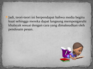 Jadi, teori-teori ini berpendapat bahwa media begitu 
kuat sehingga mereka dapat langsung mempengaruhi 
khalayak sesuai dengan cara yang dimaksudkan oleh 
pendesain pesan. 
 