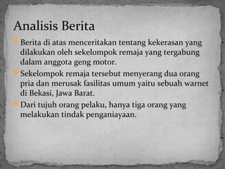 Analisis Berita 
Berita di atas menceritakan tentang kekerasan yang 
dilakukan oleh sekelompok remaja yang tergabung 
dalam anggota geng motor. 
Sekelompok remaja tersebut menyerang dua orang 
pria dan merusak fasilitas umum yaitu sebuah warnet 
di Bekasi, Jawa Barat. 
Dari tujuh orang pelaku, hanya tiga orang yang 
melakukan tindak penganiayaan. 
 