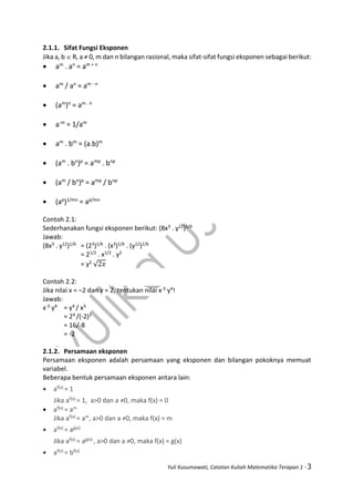 Yuli Kusumawati, Catatan Kuliah Matematika Terapan 1 - 3
2.1.1. Sifat Fungsi Eksponen
Jika a, b  R, a ≠ 0, m dan n bilangan rasional, maka sifat-sifat fungsi eksponen sebagai berikut:
 am
. an
= am + n
 am
/ an
= am - n
 (am
)n
= am . n
 a-m
= 1/am
 am
. bm
= (a.b)m
 (am
. bn
)p
= amp
. bnp
 (am
/ bn
)p
= amp
/ bnp
 (ap
)1/mn
= ap/mn
Contoh 2.1:
Sederhanakan fungsi eksponen berikut: (8x3 . y12)1/6
Jawab:
(8x3 . y12)1/6 = (23)1/6 . (x3)1/6 . (y12)1/6
= 21/2 . x1/2 . y2
= y2
√2𝑥
Contoh 2.2:
Jika nilai x = –2 dan y = 2, tentukan nilai x-3 y4!
Jawab:
x-3 y4 = y4 / x3
= 24 /(-2)3
= 16/-8
= -2
2.1.2. Persamaan eksponen
Persamaan eksponen adalah persamaan yang eksponen dan bilangan pokoknya memuat
variabel.
Beberapa bentuk persamaan eksponen antara lain:
 af(x) = 1
Jika af(x) = 1, a>0 dan a ≠0, maka f(x) = 0
 af(x) = am
Jika af(x) = am, a>0 dan a ≠0, maka f(x) = m
 af(x) = ag(x)
Jika af(x) = ag(x) , a>0 dan a ≠0, maka f(x) = g(x)
 af(x) = bf(x)
 