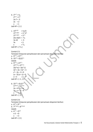 Yuli Kusumawati, Catatan Kuliah Matematika Terapan 1 - 5
b. 22x-7 = ⅓₂
22x-7 = 2-5
2x-7 = -5
2x = 2
x = 1
Jadi HP = { 1 }
c. √33x-10 = ½₇√3
3(3x-10)⁄2 = 3-3.3½
3(3x-10)⁄2 = 3-⁵⁄₂
(3x-10)⁄2 = -⁵⁄₂
3x-10 = -5
3x = 5
x = ⁵⁄₃
Jadi HP = { ⁵⁄₃ }
Contoh 2.5:
Tentukan himpunan penyelesaian dari persamaan eksponen berikut:
a. 9x²+x = 27x²-1
b. 25x+2 = (0,2)1-x
Jawab:
a. 9x²+x = 27x²-1
32(x²+x) = 33(x²-1)
2(x2+x) = 3(x2-1)
2x2 + 2x = 3x2 – 3
x2 – 2x – 3 = 0
(x – 3) (x + 1) = 0
x = 3 x = -1
Jadi HP = { -1 , 3 }
b. 25x+2 = (0,2)1-x
52(x+2) = 5 -1(1-x)
2x + 4 = -1 + x
2x – x = -1 – 4
x = -5
Jadi HP = { -5 }
Contoh 2.6:
Tentukan himpunan penyelesaian dari persamaan eksponen berikut:
a. 6x-3 = 9x-3
b. 7x²-5x+6 = 8x²-5x+6
Jawab:
a. 6x-3 = 9x-3
x-3 = 0
x = 3
Jadi HP = { 3 }
 