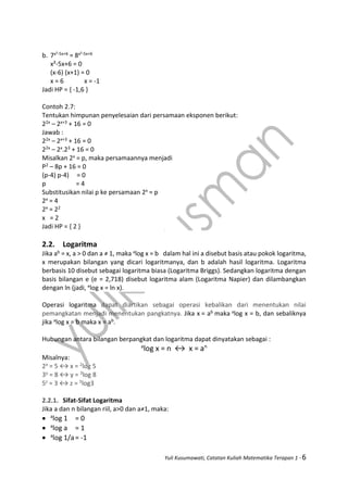 Yuli Kusumawati, Catatan Kuliah Matematika Terapan 1 - 6
b. 7x²-5x+6 = 8x²-5x+6
x²-5x+6 = 0
(x-6) (x+1) = 0
x = 6 x = -1
Jadi HP = { -1,6 }
Contoh 2.7:
Tentukan himpunan penyelesaian dari persamaan eksponen berikut:
22x – 2x+3 + 16 = 0
Jawab :
22x – 2x+3 + 16 = 0
22x – 2x.23 + 16 = 0
Misalkan 2x = p, maka persamaannya menjadi
P2 – 8p + 16 = 0
(p-4) p-4) = 0
p = 4
Substitusikan nilai p ke persamaan 2x = p
2x = 4
2x = 22
x = 2
Jadi HP = { 2 }
2.2. Logaritma
Jika ab = x, a > 0 dan a ≠ 1, maka alog x = b dalam hal ini a disebut basis atau pokok logaritma,
x merupakan bilangan yang dicari logaritmanya, dan b adalah hasil logaritma. Logaritma
berbasis 10 disebut sebagai logaritma biasa (Logaritma Briggs). Sedangkan logaritma dengan
basis bilangan e (e = 2,718) disebut logaritma alam (Logaritma Napier) dan dilambangkan
dengan ln (jadi, elog x = ln x).
Operasi logaritma dapat diartikan sebagai operasi kebalikan dari menentukan nilai
pemangkatan menjadi menentukan pangkatnya. Jika x = ab maka alog x = b, dan sebaliknya
jika alog x = b maka x = ab.
Hubungan antara bilangan berpangkat dan logaritma dapat dinyatakan sebagai :
a
log x = n ↔ x = an
Misalnya:
2x = 5 ↔ x = 2log 5
3y = 8 ↔ y = 3log 8
5z = 3 ↔ z = 5log3
2.2.1. Sifat-Sifat Logaritma
Jika a dan n bilangan riil, a>0 dan a≠1, maka:
 a
log 1 = 0
 a
log a = 1
 a
log 1/a= -1
 