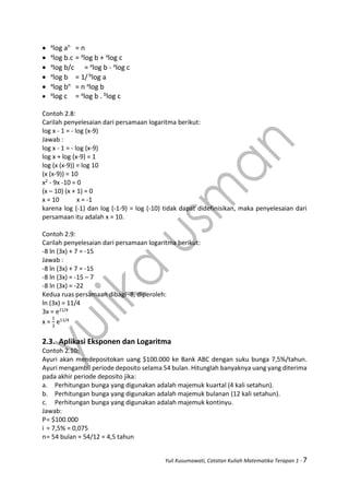 Yuli Kusumawati, Catatan Kuliah Matematika Terapan 1 - 7
 a
log an
= n
 a
log b.c = a
log b + a
log c
 a
log b/c = a
log b - a
log c
 a
log b = 1/ b
log a
 a
log bn
= n a
log b
 a
log c = a
log b . b
log c
Contoh 2.8:
Carilah penyelesaian dari persamaan logaritma berikut:
log x - 1 = - log (x-9)
Jawab :
log x - 1 = - log (x-9)
log x + log (x-9) = 1
log (x (x-9)) = log 10
(x (x-9)) = 10
x2 - 9x -10 = 0
(x – 10) (x + 1) = 0
x = 10 x = -1
karena log (-1) dan log (-1-9) = log (-10) tidak dapat didefinisikan, maka penyelesaian dari
persamaan itu adalah x = 10.
Contoh 2.9:
Carilah penyelesaian dari persamaan logaritma berikut:
-8 ln (3x) + 7 = -15
Jawab :
-8 ln (3x) + 7 = -15
-8 ln (3x) = -15 – 7
-8 ln (3x) = -22
Kedua ruas persamaan dibagi -8, diperoleh:
ln (3x) = 11/4
3x = e11/4
x =
1
3
e11/4
2.3. Aplikasi Eksponen dan Logaritma
Contoh 2.10:
Ayuri akan mendepositokan uang $100.000 ke Bank ABC dengan suku bunga 7,5%/tahun.
Ayuri mengambil periode deposito selama 54 bulan. Hitunglah banyaknya uang yang diterima
pada akhir periode deposito jika:
a. Perhitungan bunga yang digunakan adalah majemuk kuartal (4 kali setahun).
b. Perhitungan bunga yang digunakan adalah majemuk bulanan (12 kali setahun).
c. Perhitungan bunga yang digunakan adalah majemuk kontinyu.
Jawab:
P= $100.000
i = 7,5% = 0,075
n= 54 bulan = 54/12 = 4,5 tahun
 