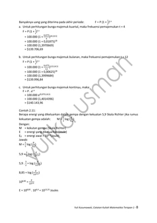 Yuli Kusumawati, Catatan Kuliah Matematika Terapan 1 - 8
Banyaknya uang yang diterima pada akhir periode: F = P (1 +
𝑖
𝑡
)t.n
a. Untuk perhitungan bunga majemuk kuartal, maka frekuensi pemajemukan t = 4
F = P (1 +
𝑖
𝑡
)t.n
= 100.000 (1 +
0,075
4
)(4).(4,5)
= 100.000 (1 + 0,01875)18
= 100.000 (1,3970669)
= $139.706,69
b. Untuk perhitungan bunga majemuk bulanan, maka frekuensi pemajemukan t = 12
F = P (1 +
𝑖
𝑡
)t.n
= 100.000 (1 +
0,075
12
)(12).(4,5)
= 100.000 (1 + 0,00625)18
= 100.000 (1,3999684)
= $139.996,84
c. Untuk perhitungan bunga majemuk kontinyu, maka:
F = P . ei.n
= 100.000 e(0,075).(4,5)
= 100.000 (1,4014396)
= $140.143,96
Contoh 2.11:
Berapa energi yang dikeluarkan dalam gempa dengan kekuatan 5,9 Skala Richter jika rumus
kekuatan gempa adalah: M =
2
3
log (
E
E0
)
Dengan:
M = kekutan gempa (Skala Richter)
E = energi yang dikeluarkan (Joule)
E0 = energi awal = 104,4(Joule)
Jawab:
M =
2
3
log (
E
E0
)
5,9 =
2
3
log (
𝐸
104,4)
5,9 .
3
2
= log (
𝐸
104,4
)
8,85 = log (
𝐸
104,4
)
108,85 =
𝐸
104,4
E = 108,85 . 104,4 = 1013,25 Joules
 