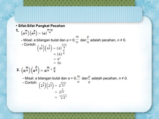 • Sifat-Sifat Pangkat Pecahan
1.
- Misal: a bilangan bulat dan a > 0,
- Contoh:

dan

adalah pecahan, n ≠ 0.

2.
- Misal: a bilangan bulat dan a > 0,
- Contoh:

dan

adalah pecahan, n ≠ 0.

 