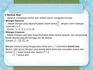  Bentuk Akar
Sebelum mempelajari bentuk akar, terlebih dahulu mengetahui konsep:
• Bilangan Rasional
Adalah bilangan yang dapat dinyatakan dalam bentuk , dengan a dan b bilangan
bulat dan b ≠ 0.
-Contoh : ¼, ½, ¾, 2, 3, , dll.
• Bilangan Irrasional
Adalah bilangan yang tidak dapat dinyatakan dalam bentuk pecahan, dan mengandung
bentuk desimal yang tak terhingga dan tak berpola.
-Contoh: ,
,
, dll.
Bilangan Irrasional yang menggunakan tanda akar ( ) dinamakan bentuk akar.
Namun, tidak semua bilangan yang berada dalam tanda akar merupakan bentuk akar.
Contoh:
= bukan bentuk akar, karena
= 2.
= bentuk akar

 