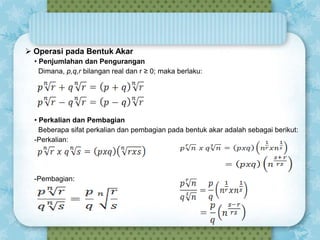  Operasi pada Bentuk Akar
• Penjumlahan dan Pengurangan
Dimana, p,q,r bilangan real dan r ≥ 0; maka berlaku:

• Perkalian dan Pembagian
Beberapa sifat perkalian dan pembagian pada bentuk akar adalah sebagai berikut:
-Perkalian:

-Pembagian:

 