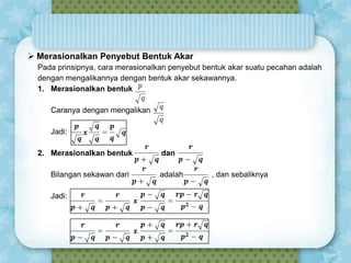  Merasionalkan Penyebut Bentuk Akar
Pada prinsipnya, cara merasionalkan penyebut bentuk akar suatu pecahan adalah
dengan mengalikannya dengan bentuk akar sekawannya.
1. Merasionalkan bentuk

Caranya dengan mengalikan
Jadi:
2. Merasionalkan bentuk
Bilangan sekawan dari
Jadi:

dan
adalah

, dan sebaliknya

 