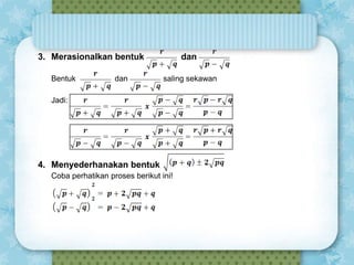 3. Merasionalkan bentuk
Bentuk

dan

dan
saling sekawan

Jadi:

4. Menyederhanakan bentuk
Coba perhatikan proses berikut ini!

 