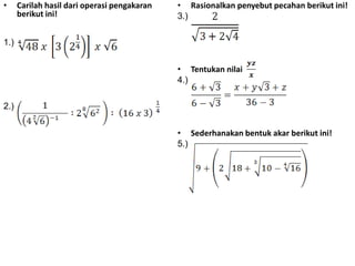 •

Carilah hasil dari operasi pengakaran
berikut ini!

• Rasionalkan penyebut pecahan berikut ini!
3.)

1.)
• Tentukan nilai
4.)
2.)
• Sederhanakan bentuk akar berikut ini!
5.)

 