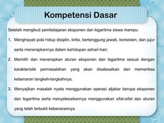 Kompetensi Dasar
Setelah mengikuti pembelajaran eksponen dan logaritma siswa mampu:
1. Menghayati pola hidup disiplin, kritis, bertanggung jawab, konsisten, dan jujur
serta menerapkannya dalam kehidupan sehari-hari;
2. Memilih dan menerapkan aturan eksponen dan logaritma sesuai dengan
karakteristik

permasalahan

yang

akan

diselesaikan

dan

memeriksa

kebenaran langkah-langkahnya;
3. Menyajikan masalah nyata menggunakan operasi aljabar berupa eksponen
dan logaritma serta menyelesaikannya menggunakan sifat-sifat dan aturan

yang telah terbukti kebenarannya.

 