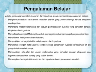 Pengalaman Belajar
Melalui pembelajaran materi eksponen dan logaritma, siswa memperoleh pengalaman belajar:
•

Mengkomunikasikan karakteristik masalah otentik yang pemecahannya terkait eksponen
dan logaritma;

•

Merancang model Matematika dari sebuah permasalahan autentik yang berkaitan dengan

eksponen dan logaritma;
•

Menyelesaikan model Matematika untuk memperoleh solusi permasalahan yang diberikan;

•

Menafsirkan hasil pemecahan masalah;

•

Membuktikan berbagai sifat terkait eksponen dan logaritma;

•

Menuliskan dengan kata-katanya sendiri konsep persamaan kuadrat berdasarkan ciri-ciri
yang dituliskan sebelumnya;

•

Membuktikan sifat-sifat dan aturan matematika yang berkaitan dengan eksponen dan
logaritma berdasarkan konsep yang sudah dimiliki;

•

Menerapkan berbagai sifat eksponen dan logaritma dalam pemecahan masalah.

 