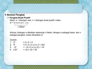  Bentuk Pangkat
 Pangkat Bulat Positif

Y-Values

Misal: a = bilangan real; n = bilangan bulat positif; maka:
12:00
an = a x a x a x…x a
n faktor

0:00
Artinya: bilangan a dikalikan sebanyak n faktor; dengan a sebagai basis, dan n
sebagai pangkat, maka dihasilkan an 12:00
Contoh:
1. 22
2. 35
3. -24
4. (-5)2

Y-Values

0:00
=2x2=4
= 3 x 3 x 3 x 3 x 3 = 243
= - (2 x 2 x 2 x 2) = -16
12:00
= (-5 x -5) = 25

0:00
-4

-3

-2

-1

0

1

2

 