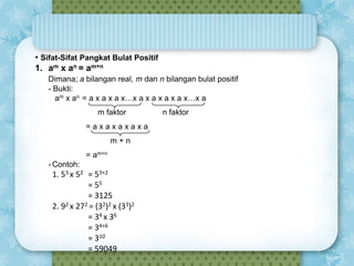 • Sifat-Sifat Pangkat Bulat Positif
1. am x an = am+n
Dimana; a bilangan real, m dan n bilangan bulat positif
- Bukti:
am x an = a x a x a x…x a x a x a x a x…x a
m faktor
=axaxaxaxa

m+n
= am+n
- Contoh:

1. 53 x 52 = 53+2
= 55
= 3125
2. 92 x 272 = (32)2 x (33)2
= 34 x 36
= 34+6
= 310
= 59049

n faktor

 