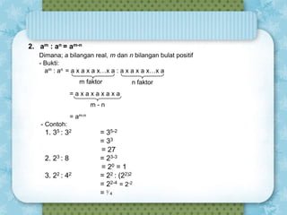 2. am : an = am-n
Dimana; a bilangan real, m dan n bilangan bulat positif
- Bukti:
am : an = a x a x a x…x a : a x a x a x…x a
m faktor

n faktor

=axaxaxaxa
m-n
= am-n
- Contoh:

1. 35 : 32

2. 23 : 8
3. 22 : 42

= 35-2
= 33
= 27
= 23-3
= 20 = 1
= 22 : (22)2
= 22-4 = 2-2
= ⅟4

 