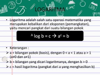 LOGARITMA
• Logaritma adalah salah satu operasi matematika yang
merupakan kebalikan dari eksponen (pemangkatan),
yaitu mencari pangkat dari suatu bilangan pokok
• Keterangan :
 a = bilangan pokok (basis), dengan 0 < a < 1 atau a > 1
(a≠0 dan a≠1)
 b = bilangan yang dicari logaritmanya, dengan b > 0
 c = hasil logaritma (pangkat dari a yang menghasilkan b)
A log b = c  ac = b
 