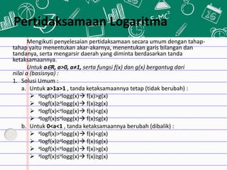 Pertidaksamaan Logaritma
Mengikuti penyelesaian pertidaksamaan secara umum dengan tahap-
tahap yaitu menentukan akar-akarnya, menentukan garis bilangan dan
tandanya, serta mengarsir daerah yang diminta berdasarkan tanda
ketaksamaannya.
Untuk a∈R, a>0, a≠1, serta fungsi f(x) dan g(x) bergantug dari
nilai a (basisnya) :
1. Solusi Umum :
a. Untuk a>1a>1 , tanda ketaksamaannya tetap (tidak berubah) :
 alogf(x)>alogg(x) f(x)>g(x)
 alogf(x)≥alogg(x) f(x)≥g(x)
 alogf(x)<alogg(x) f(x)<g(x)
 alogf(x)≤alogg(x) f(x)≤g(x)
b. Untuk 0<a<1 , tanda ketaksamaannya berubah (dibalik) :
 alogf(x)>alogg(x) f(x)<g(x)
 alogf(x)≥alogg(x) f(x)≤g(x)
 alogf(x)<alogg(x) f(x)>g(x)
 alogf(x)≤alogg(x) f(x)≥g(x)
 